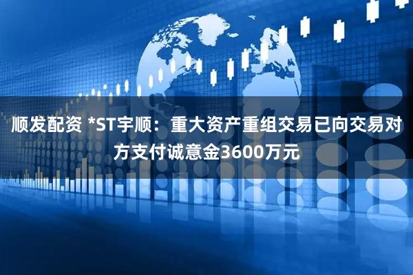 顺发配资 *ST宇顺：重大资产重组交易已向交易对方支付诚意金3600万元
