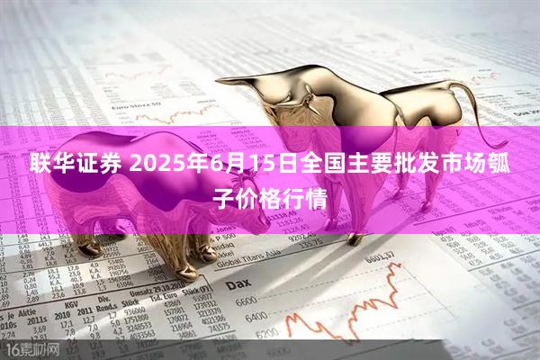 联华证券 2025年6月15日全国主要批发市场瓠子价格行情