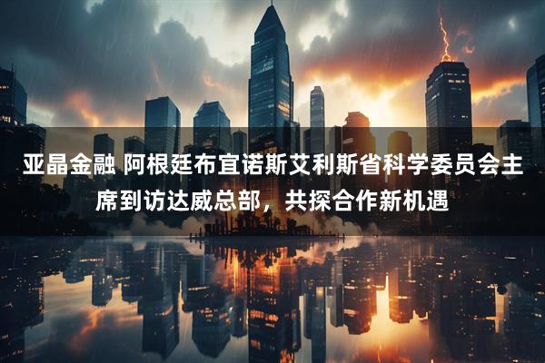 亚晶金融 阿根廷布宜诺斯艾利斯省科学委员会主席到访达威总部，共探合作新机遇