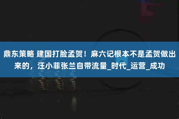 鼎东策略 建国打脸孟贺！麻六记根本不是孟贺做出来的，汪小菲张兰自带流量_时代_运营_成功
