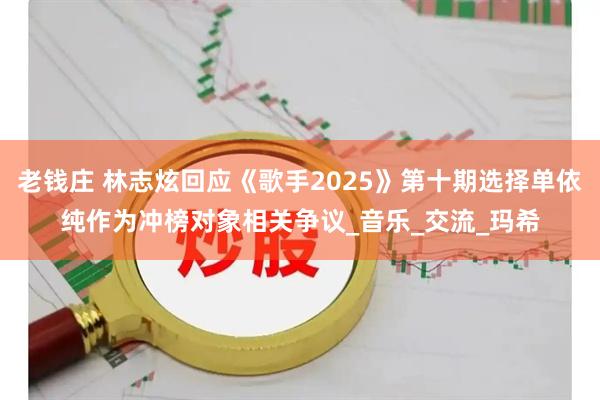 老钱庄 林志炫回应《歌手2025》第十期选择单依纯作为冲榜对象相关争议_音乐_交流_玛希