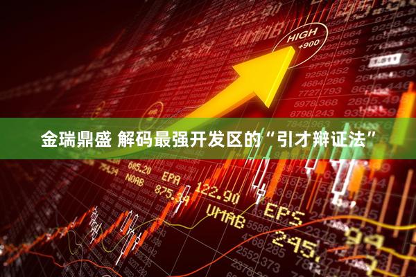 金瑞鼎盛 解码最强开发区的“引才辩证法”