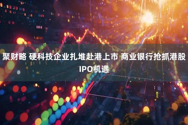 聚财略 硬科技企业扎堆赴港上市 商业银行抢抓港股IPO机遇