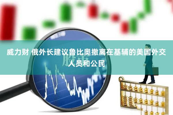 威力财 俄外长建议鲁比奥撤离在基辅的美国外交人员和公民