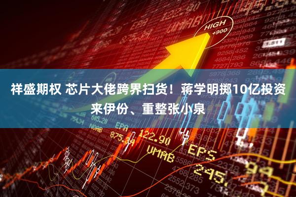祥盛期权 芯片大佬跨界扫货！蒋学明掷10亿投资来伊份、重整张小泉